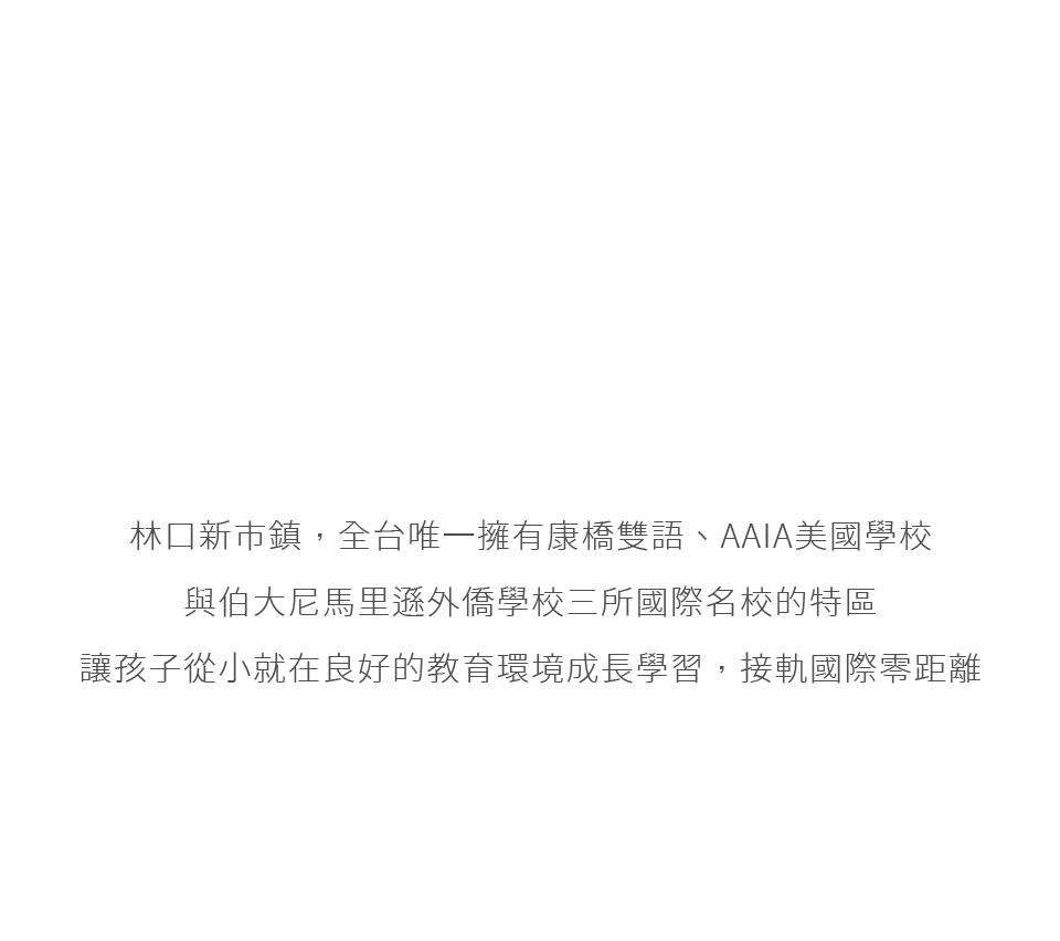 林口新市鎮,全台唯一擁有康橋雙語、AAIA美國學校與伯大尼馬里遜外僑學校三所國際名校的特區讓孩子從小就在良好的教育環境成長學習,接軌國際零距離