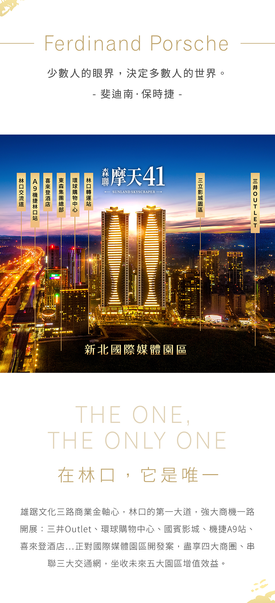 在林口,它是唯一|雄踞文化三路商業金軸心,林口的第一大道,強大商機一路開展:三井Outlet、環球購物中心、國賓影城、機捷A9站、喜來登酒店…正對國際媒體園區開發案,盡享四大商圈、串聯三大交通網,坐收未來五大園區增值效益。